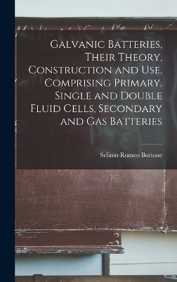 Galvanic Batteries, Their Theory, Construction and Use, Comprising Primary, Single and Double Fluid Cells, Secondary and Gas Batteries - Selimo Romeo Bottone