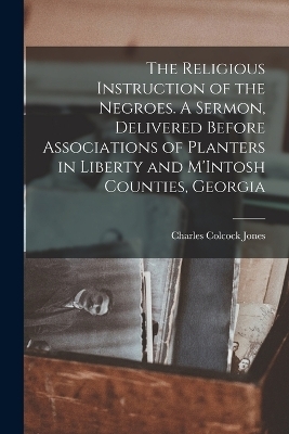 The Religious Instruction of the Negroes. A Sermon, Delivered Before Associations of Planters in Liberty and M'Intosh Counties, Georgia - Charles Colcock Jones