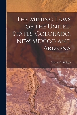 The Mining Laws of the United States, Colorado, New Mexico and Arizona - Charles S Wilson