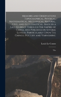 Memoirs and Observations Topographical, Physical, Mathematical, Mechanical, Natural, Civil, and Ecclesiastical. Made in a Late Journey Through The Empire of China, and Published in Several Letters. Particularly Upon The Chinese Pottery and Varnishing; The - Louis Le Comte