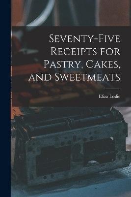 Seventy-five Receipts for Pastry, Cakes, and Sweetmeats - Eliza Leslie
