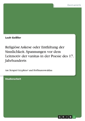 ReligiÃ¶se Askese oder Entfaltung der Sinnlichkeit. Spannungen vor dem Leitmotiv der vanitas in der Poesie des 17. Jahrhunderts - Leah GeiÃler