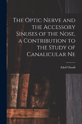 The Optic Nerve and the Accessory Sinuses of the Nose, a Contribution to the Study of Canalicular Ne - Adolf Onodi