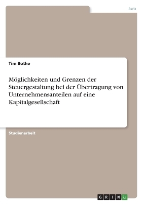 MÃ¶glichkeiten und Grenzen der Steuergestaltung bei der Ãbertragung von Unternehmensanteilen auf eine Kapitalgesellschaft - Tim Bothe