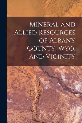 Mineral and Allied Resources of Albany County, Wyo. and Vicinity -  Anonymous