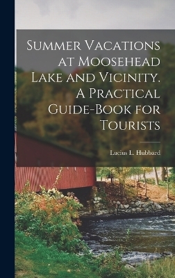 Summer Vacations at Moosehead Lake and Vicinity. A Practical Guide-Book for Tourists - Lucius L Hubbard