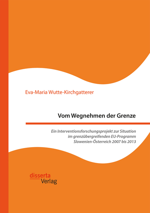 Vom Wegnehmen der Grenze. Ein Interventionsforschungsprojekt zur Situation im grenzübergreifenden EU-Programm Slowenien-Österreich 2007 bis 2013 - Eva-Maria Wutte-Kirchgatterer