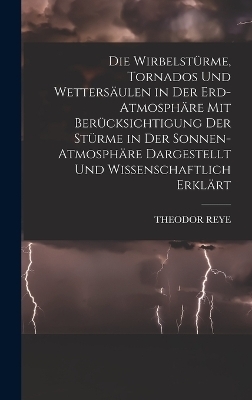 Die Wirbelstürme, Tornados Und Wettersäulen in Der Erd-Atmosphäre Mit Berücksichtigung Der Stürme in Der Sonnen-Atmosphäre Dargestellt Und Wissenschaftlich Erklärt - Theodor Reye