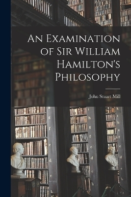 An Examination of Sir William Hamilton's Philosophy - John Stuart Mill