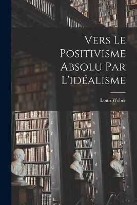 Vers Le Positivisme Absolu Par L'idéalisme - Louis Weber