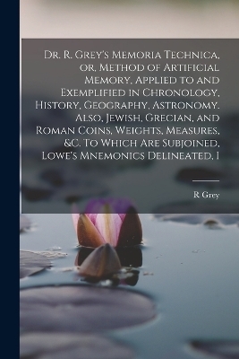 Dr. R. Grey's Memoria Technica, or, Method of Artificial Memory, Applied to and Exemplified in Chronology, History, Geography, Astronomy. Also, Jewish, Grecian, and Roman Coins, Weights, Measures, &c. To Which are Subjoined, Lowe's Mnemonics Delineated, I - R Grey