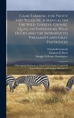 Game Farming for Profit and Pleasure. A Manual on the Wild Turkeys, Grouse, Quail or Partridges, Wild Ducks and the Introduced Pheasants and Gray Partridges; With Special Reference to Their Food, Habits, Control Of Natural Enemies and the Best Methods Of - Dwight Williams Huntington, Elizabeth Grinnell, Clement E Davis