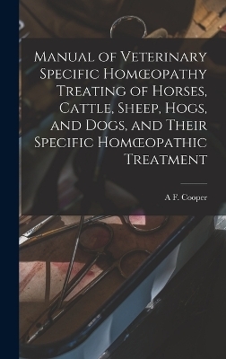 Manual of Veterinary Specific Homoeopathy Treating of Horses, Cattle, Sheep, Hogs, and Dogs, and Their Specific Homoeopathic Treatment - A F Cooper