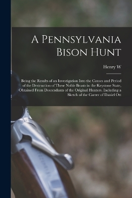 A Pennsylvania Bison Hunt; Being the Results of an Investigation Into the Causes and Period of the Destruction of These Noble Beasts in the Keystone State, Obtained From Descendants of the Original Hunters. Including a Sketch of the Career of Daniel Ott - Henry W B 1880 Shoemaker