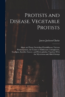 Protists and Disease. Vegetable Protists; Algae and Fungi, Including Chytridiineae; Various Plassomyxinae, the Causes of Molluscum Contagiosum, Smallpox, Syphilis, Cancer, and Hydrophobia; Together With the Mycetozoa and Allied Groups - James Jackson Clarke