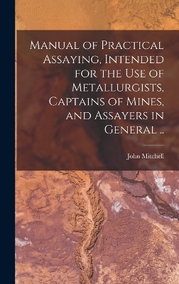 Manual of Practical Assaying, Intended for the use of Metallurgists, Captains of Mines, and Assayers in General .. - John Mitchell