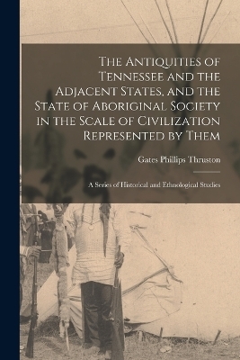 The Antiquities of Tennessee and the Adjacent States, and the State of Aboriginal Society in the Scale of Civilization Represented by Them; a Series of Historical and Ethnological Studies - Gates Phillips Thruston