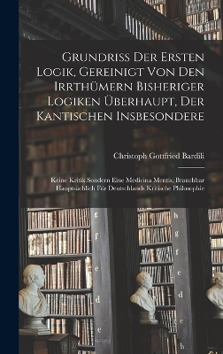 Grundriß der Ersten Logik, gereinigt von den Irrthümern bisheriger Logiken überhaupt, der kantischen insbesondere; keine Kritik sondern eine Medicina Mentis, brauchbar hauptsächlich für Deutschlands kritische Philosophie - Christoph Gottfried Bardili