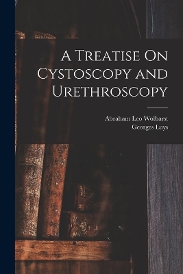 A Treatise On Cystoscopy and Urethroscopy - Georges Luys, Abraham Leo Wolbarst