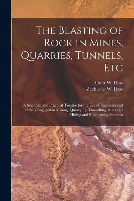 The Blasting of Rock in Mines, Quarries, Tunnels, etc; a Scientific and Practical Treatise for the use of Engineers and Others Engaged in Mining, Quarrying, Tunnelling, & and for Mining and Engineering Students - Albert W Daw, Zacharias W Daw