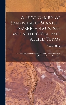 A Dictionary of Spanish and Spanish-American Mining, Metallurgical and Allied Terms - Edward Halse