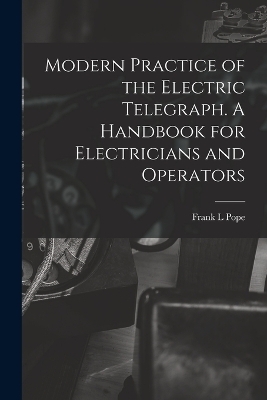 Modern Practice of the Electric Telegraph. A Handbook for Electricians and Operators - Frank L Pope