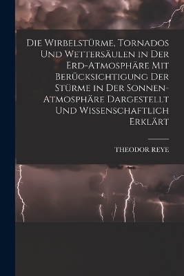 Die Wirbelstürme, Tornados Und Wettersäulen in Der Erd-Atmosphäre Mit Berücksichtigung Der Stürme in Der Sonnen-Atmosphäre Dargestellt Und Wissenschaftlich Erklärt - Theodor Reye