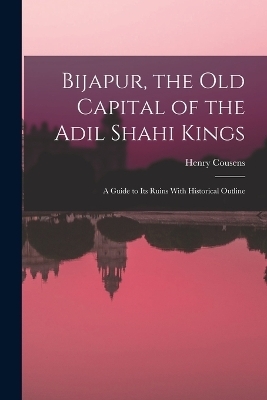 Bijapur, the old Capital of the Adil Shahi Kings; a Guide to its Ruins With Historical Outline - Henry Cousens