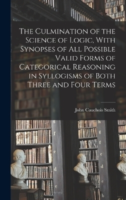 The Culmination of the Science of Logic, With Synopses of All Possible Valid Forms of Categorical Reasoning in Syllogisms of Both Three and Four Terms - John Cauchois Smith