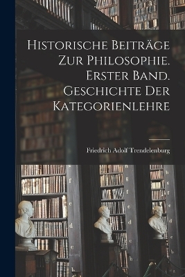 Historische Beiträge zur Philosophie. Erster Band. Geschichte Der Kategorienlehre - Friedrich Adolf Trendelenburg