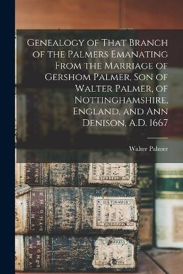 Genealogy of That Branch of the Palmers Emanating From the Marriage of Gershom Palmer, son of Walter Palmer, of Nottinghamshire, England, and Ann Denison, A.D. 1667 - 