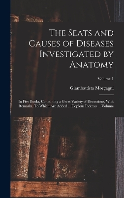 The Seats and Causes of Diseases Investigated by Anatomy; in Five Books, Containing a Great Variety of Dissections, With Remarks. To Which are Added ... Copious Indexes ... Volume; Volume 1 - Morgagni Giambattista 1682-1771