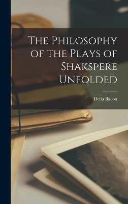 The Philosophy of the Plays of Shakspere Unfolded - Delia Bacon