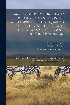 Game Farming for Profit and Pleasure. A Manual on the Wild Turkeys, Grouse, Quail or Partridges, Wild Ducks and the Introduced Pheasants and Gray Partridges; With Special Reference to Their Food, Habits, Control Of Natural Enemies and the Best Methods Of - Dwight Williams Huntington, Elizabeth Grinnell, Clement E Davis