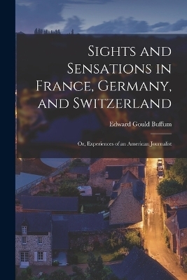 Sights and Sensations in France, Germany, and Switzerland; or, Experiences of an American Journalist - Edward Gould Buffum