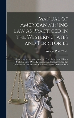 Manual of American Mining Law As Practiced in the Western States and Territories - William Pratt Wade