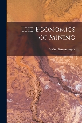 The Economics of Mining - Walter Benton Ingalls