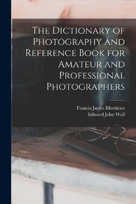 The Dictionary of Photography and Reference Book for Amateur and Professional Photographers - Edward John Wall, Francis James Mortimer