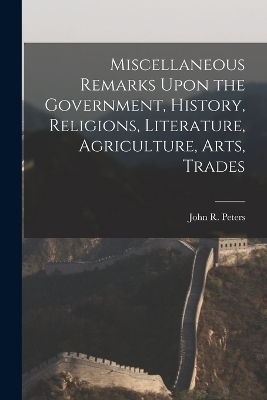 Miscellaneous Remarks Upon the Government, History, Religions, Literature, Agriculture, Arts, Trades - John R Peters