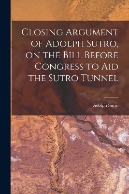 Closing Argument of Adolph Sutro, on the Bill Before Congress to Aid the Sutro Tunnel - Adolph Sutro