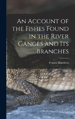 An Account of the Fishes Found in the River Ganges and Its Branches - Francis Hamilton