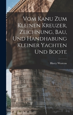 Vom Kanu Zum Kleinen Kreuzer, Zeichnung, Bau, Und Handhabung Kleiner Yachten Und Boote - Harry Wustrau