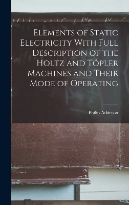 Elements of Static Electricity With Full Description of the Holtz and Töpler Machines and Their Mode of Operating - Philip Atkinson