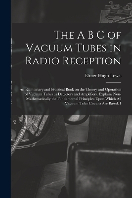 The A B C of Vacuum Tubes in Radio Reception; an Elementary and Practical Book on the Theory and Operation of Vacuum Tubes as Detectors and Amplifiers. Explains Non-mathematically the Fundamental Principles Upon Which all Vacuum Tube Circuits are Based. I - Elmer Hugh Lewis