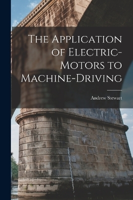 The Application of Electric-Motors to Machine-Driving - Andrew Stewart