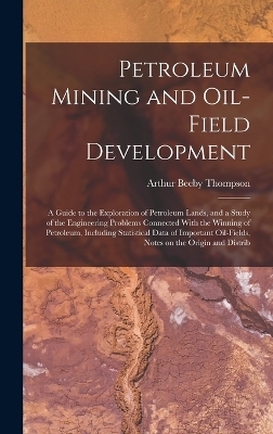 Petroleum Mining and Oil-field Development; a Guide to the Exploration of Petroleum Lands, and a Study of the Engineering Problems Connected With the Winning of Petroleum, Including Statistical Data of Important Oil-fields, Notes on the Origin and Distrib - Arthur Beeby Thompson