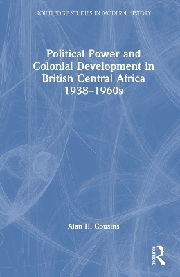 Political Power and Colonial Development in British Central Africa 1938-1960s - Alan Cousins