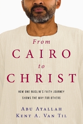 From Cairo to Christ – How One Muslim`s Faith Journey Shows the Way for Others - Abu Atallah, Kent A. Van Til