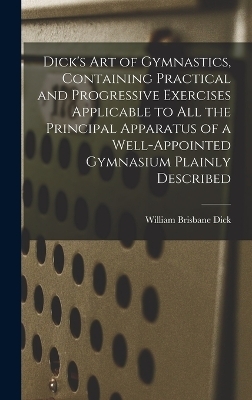 Dick's art of Gymnastics, Containing Practical and Progressive Exercises Applicable to all the Principal Apparatus of a Well-appointed Gymnasium Plainly Described - William Brisbane Dick