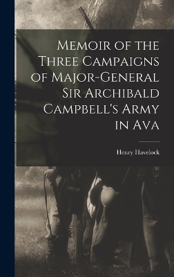 Memoir of the Three Campaigns of Major-General Sir Archibald Campbell's Army in Ava - Henry Havelock